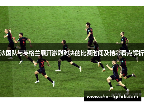 法国队与英格兰展开激烈对决的比赛时间及精彩看点解析 法国队与英格兰展开激烈对决的比赛时间及精彩看点解析