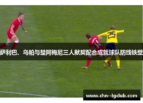 萨利巴、乌帕与楚阿梅尼三人默契配合成就球队防线铁壁 萨利巴、乌帕与楚阿梅尼三人默契配合成就球队防线铁壁