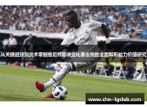 从关键进球到战术牵制维尼修斯决定比赛走势的全面解析能力价值研究