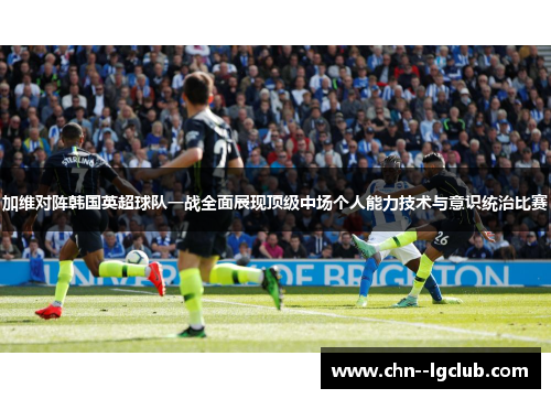 加维对阵韩国英超球队一战全面展现顶级中场个人能力技术与意识统治比赛