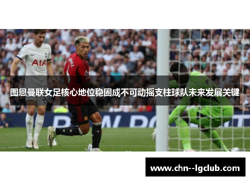 图恩曼联女足核心地位稳固成不可动摇支柱球队未来发展关键