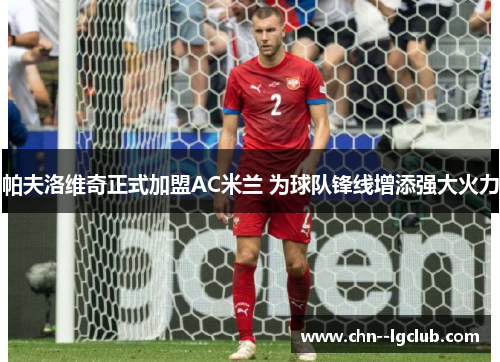 帕夫洛维奇正式加盟AC米兰 为球队锋线增添强大火力 帕夫洛维奇正式加盟AC米兰 为球队锋线增添强大火力