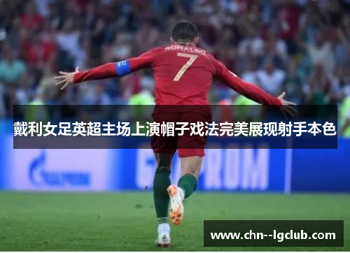 戴利女足英超主场上演帽子戏法完美展现射手本色