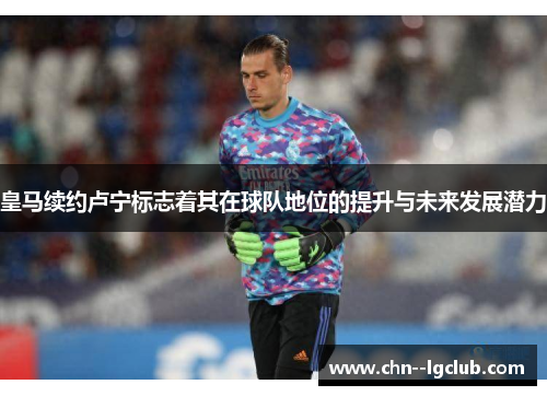 皇马续约卢宁标志着其在球队地位的提升与未来发展潜力 皇马续约卢宁标志着其在球队地位的提升与未来发展潜力