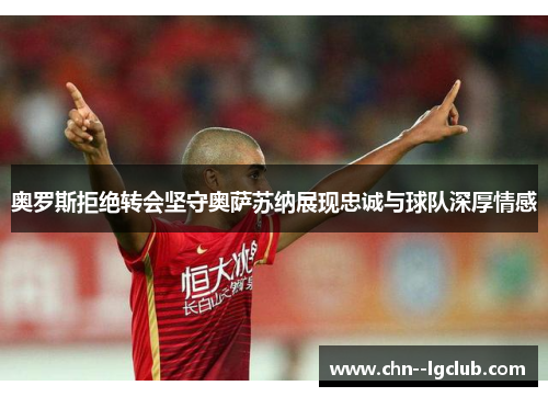 奥罗斯拒绝转会坚守奥萨苏纳展现忠诚与球队深厚情感